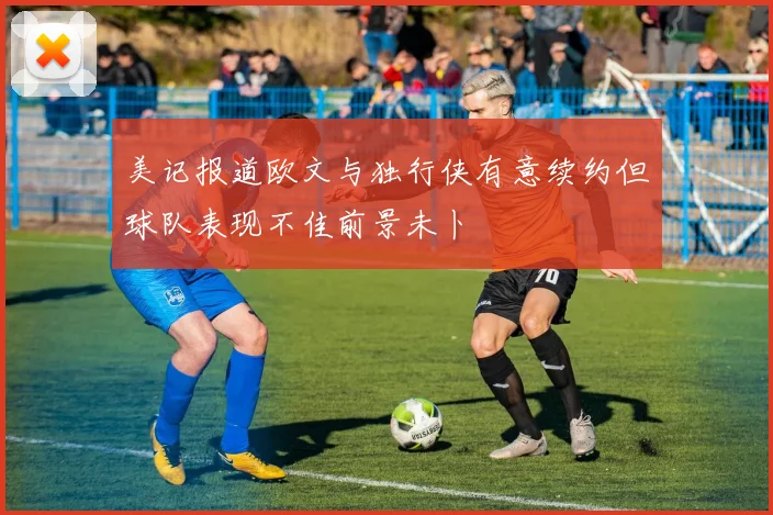 美记报道欧文与独行侠有意续约但球队表现不佳前景未卜