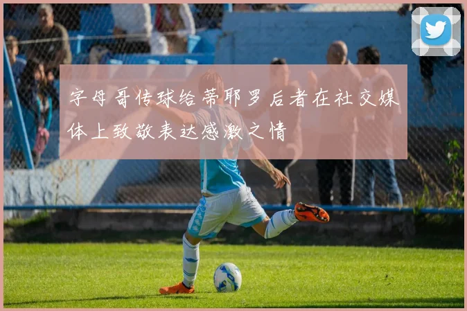 字母哥传球给蒂耶罗后者在社交媒体上致敬表达感激之情