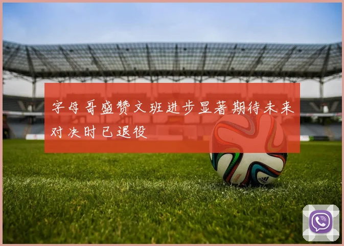 字母哥盛赞文班进步显著期待未来对决时已退役