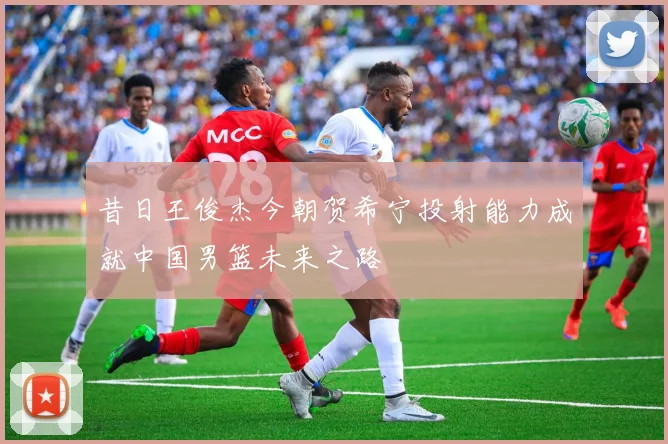 昔日王俊杰今朝贺希宁投射能力成就中国男篮未来之路