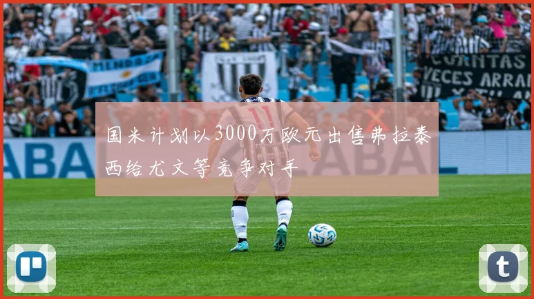 国米计划以3000万欧元出售弗拉泰西给尤文等竞争对手