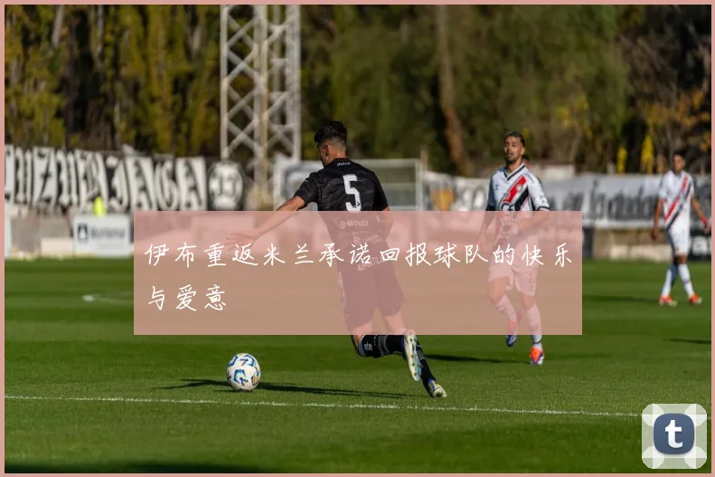 伊布重返米兰承诺回报球队的快乐与爱意
