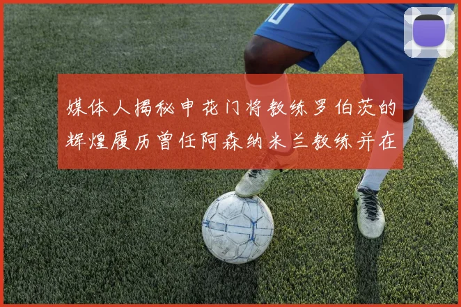 媒体人揭秘申花门将教练罗伯茨的辉煌履历曾任阿森纳米兰教练并在华夏执教