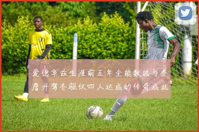 爱德华兹生涯前五年全能数据与乔詹并驾齐驱仅四人达成的传奇成就