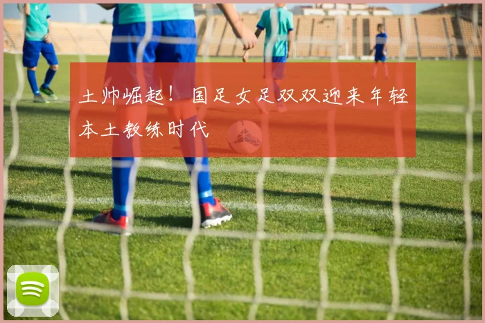 土帅崛起！国足女足双双迎来年轻本土教练时代
