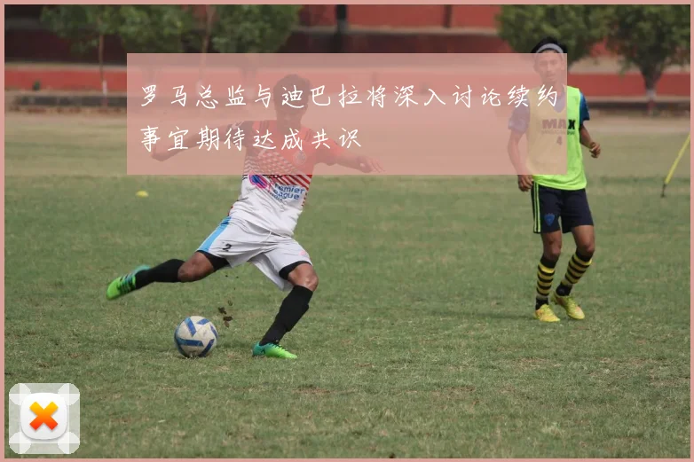 罗马总监与迪巴拉将深入讨论续约事宜期待达成共识