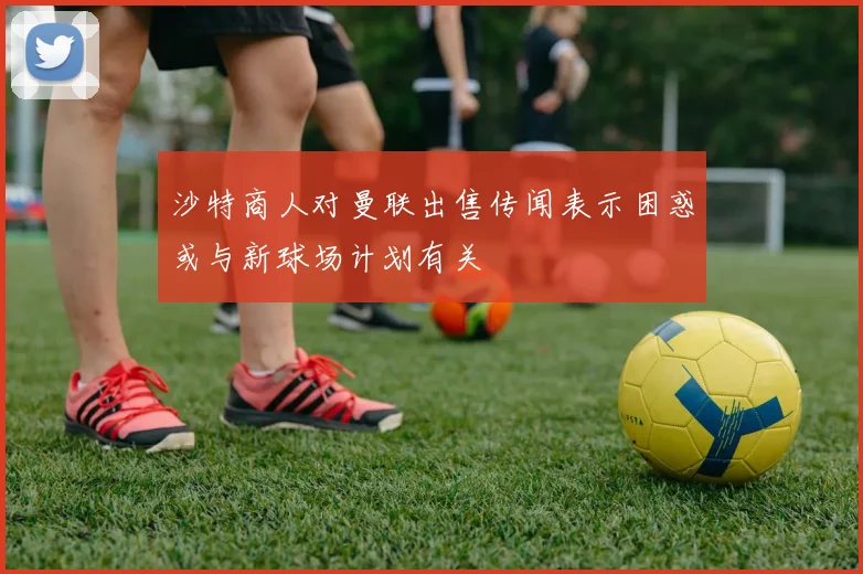 沙特商人对曼联出售传闻表示困惑或与新球场计划有关