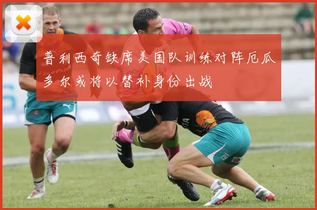 普利西奇缺席美国队训练对阵厄瓜多尔或将以替补身份出战