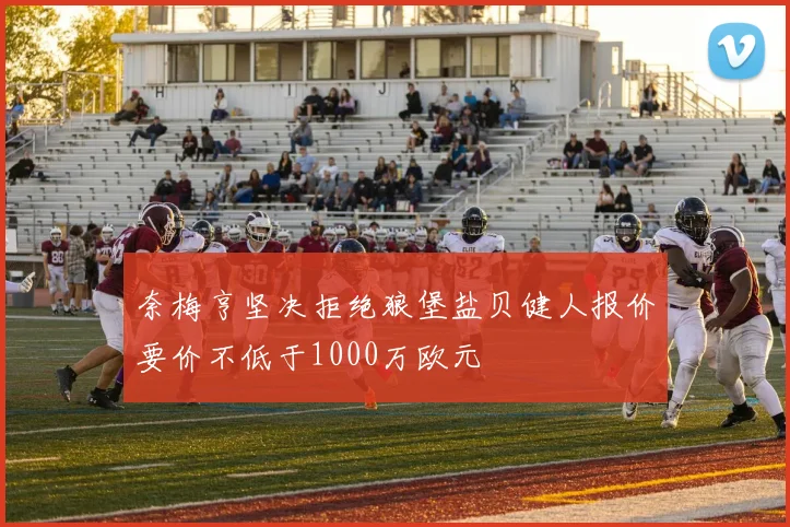 奈梅亨坚决拒绝狼堡盐贝健人报价要价不低于1000万欧元