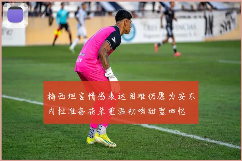 梅西坦言情感表达困难仍愿为安东内拉准备花朵重温初吻甜蜜回忆