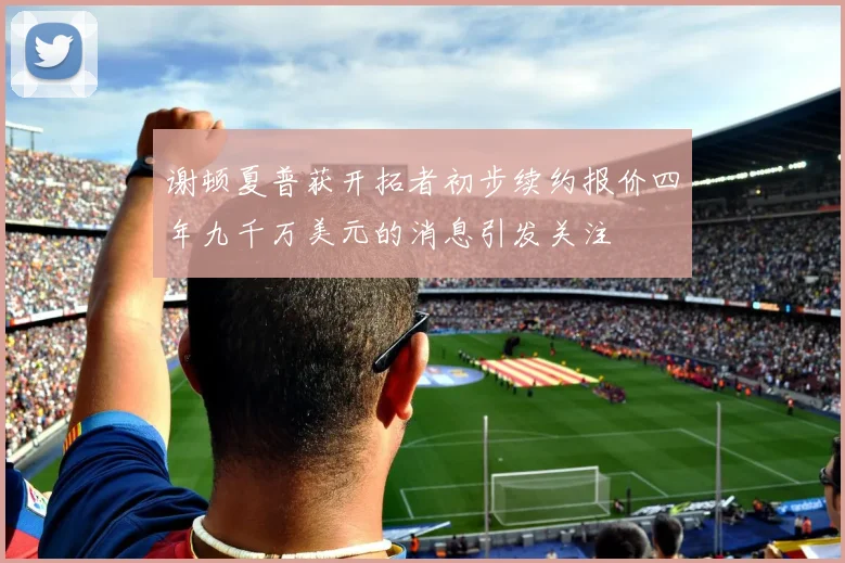 谢顿夏普获开拓者初步续约报价四年九千万美元的消息引发关注