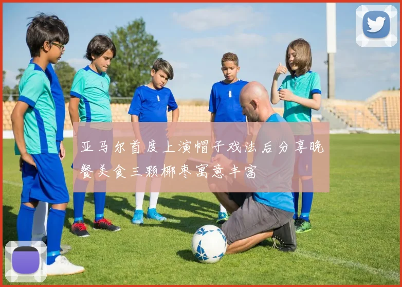 亚马尔首度上演帽子戏法后分享晚餐美食三颗椰枣寓意丰富