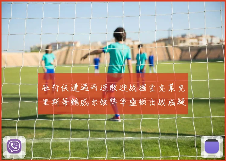 独行侠遭遇两连败迎战掘金克莱克里斯蒂鲍威尔缺阵华盛顿出战成疑