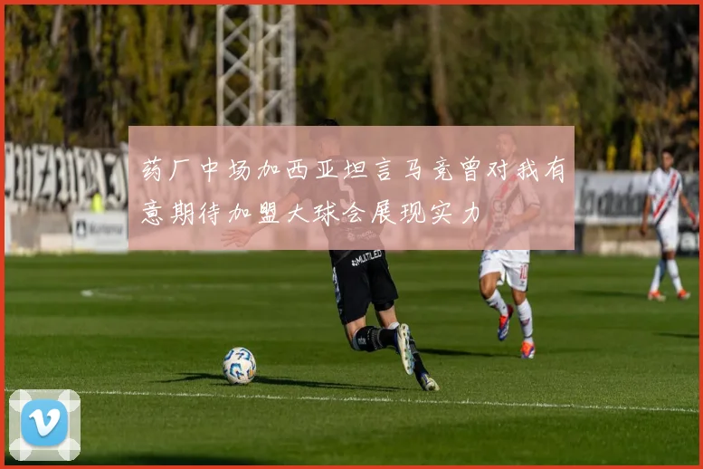 药厂中场加西亚坦言马竞曾对我有意期待加盟大球会展现实力