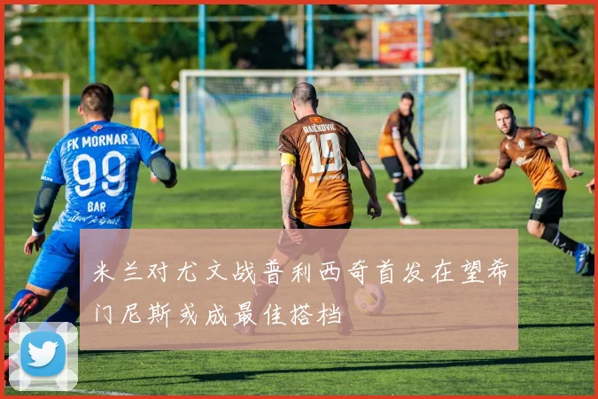 米兰对尤文战普利西奇首发在望希门尼斯或成最佳搭档