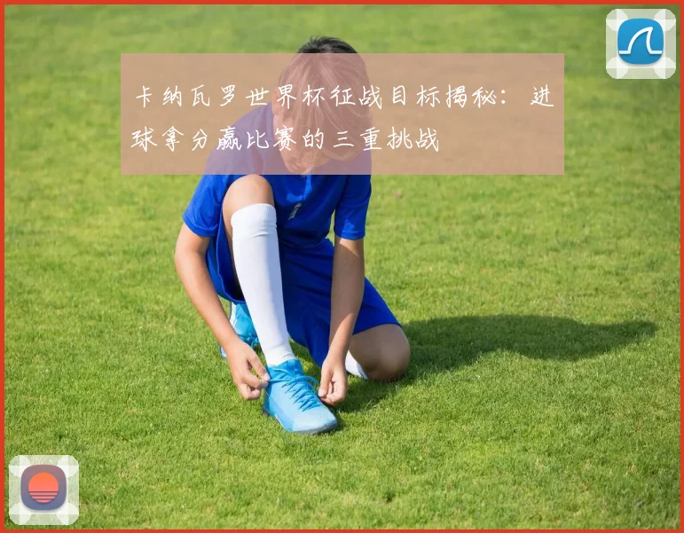 卡纳瓦罗世界杯征战目标揭秘：进球拿分赢比赛的三重挑战