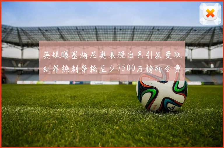 英媒曝塞梅尼奥表现出色引发曼联红军热刺争抢至少7500万镑转会费