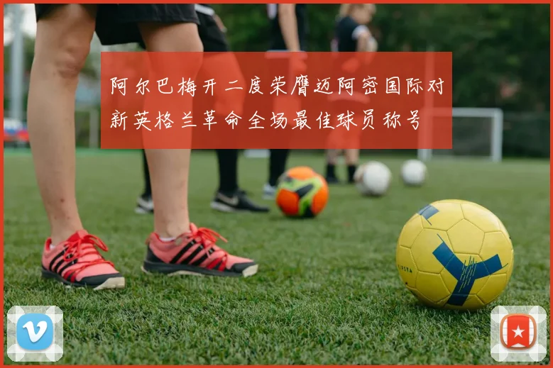 阿尔巴梅开二度荣膺迈阿密国际对新英格兰革命全场最佳球员称号