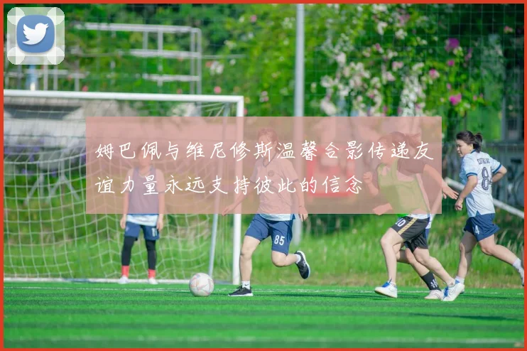 姆巴佩与维尼修斯温馨合影传递友谊力量永远支持彼此的信念