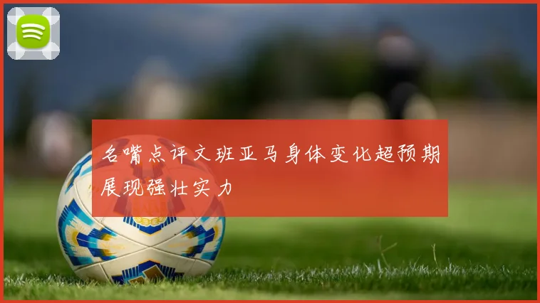 名嘴点评文班亚马身体变化超预期展现强壮实力