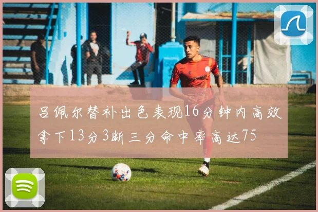 吕佩尔替补出色表现16分钟内高效拿下13分3断三分命中率高达75