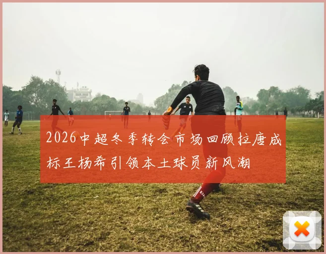 2026中超冬季转会市场回顾拉唐成标王杨希引领本土球员新风潮