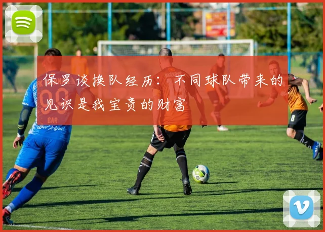 保罗谈换队经历：不同球队带来的见识是我宝贵的财富