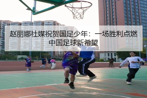 赵丽娜社媒祝贺国足少年：一场胜利点燃中国足球新希望